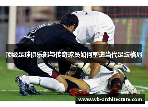 顶级足球俱乐部与传奇球员如何塑造当代足坛格局